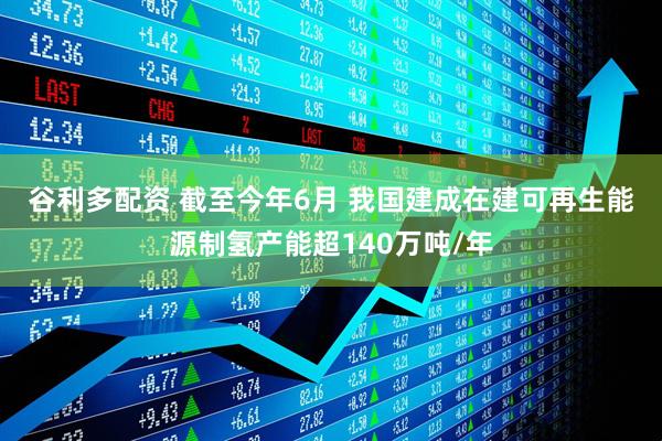 谷利多配资 截至今年6月 我国建成在建可再生能源制氢产能超140万吨/年